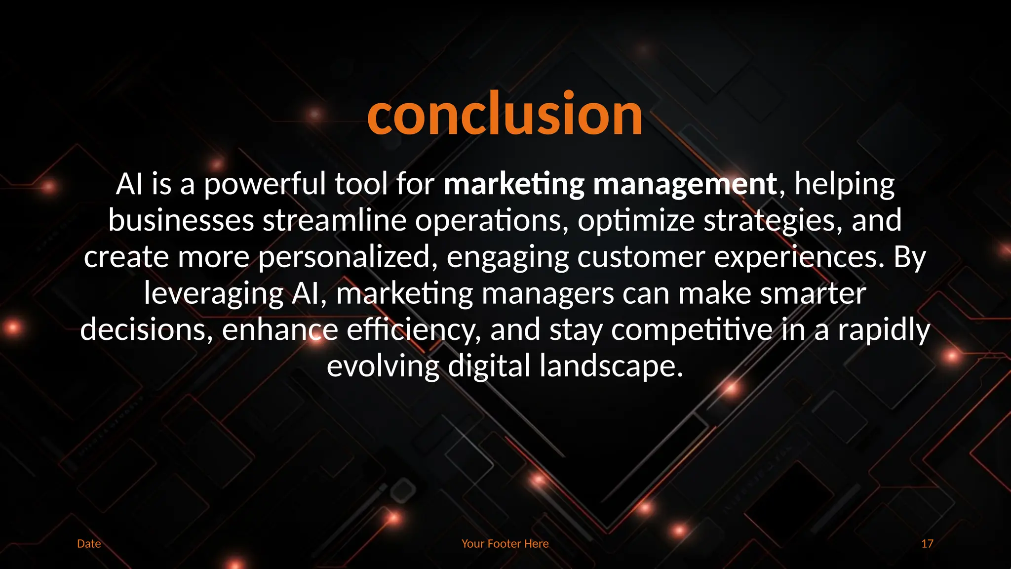 Your Footer Here 17
conclusion
AI is a powerful tool for marketing management, helping
businesses streamline operations, optimize strategies, and
create more personalized, engaging customer experiences. By
leveraging AI, marketing managers can make smarter
decisions, enhance efficiency, and stay competitive in a rapidly
evolving digital landscape.
Date
 