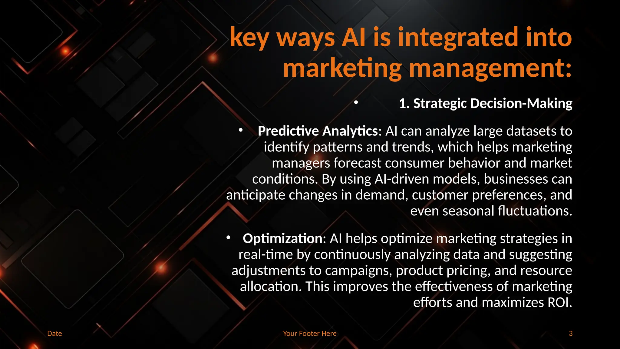 key ways AI is integrated into
marketing management:
• 1. Strategic Decision-Making
• Predictive Analytics: AI can analyze large datasets to
identify patterns and trends, which helps marketing
managers forecast consumer behavior and market
conditions. By using AI-driven models, businesses can
anticipate changes in demand, customer preferences, and
even seasonal fluctuations.
• Optimization: AI helps optimize marketing strategies in
real-time by continuously analyzing data and suggesting
adjustments to campaigns, product pricing, and resource
allocation. This improves the effectiveness of marketing
efforts and maximizes ROI.
Date Your Footer Here 3
 