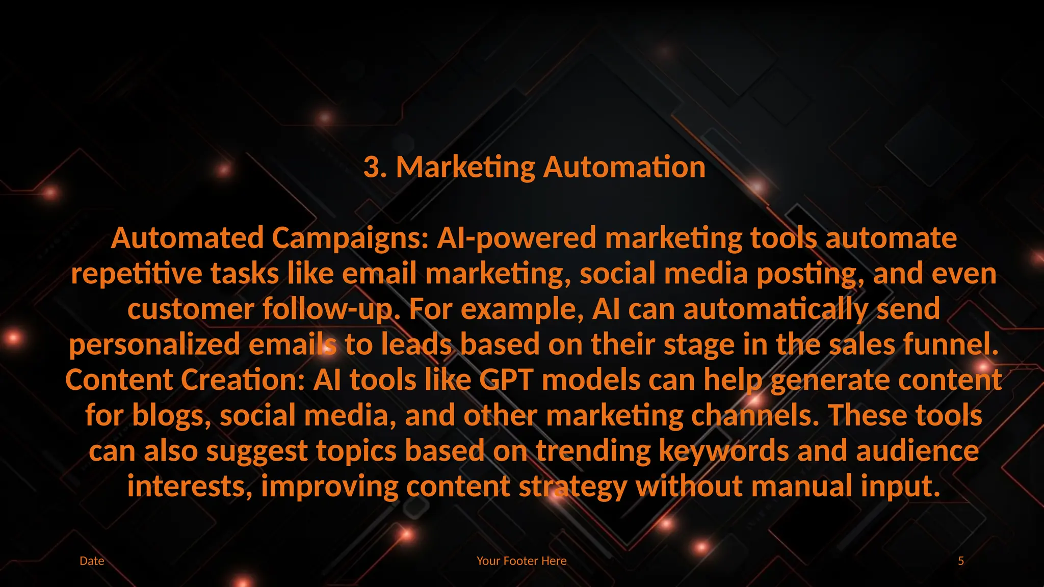 Your Footer Here 5
Date
3. Marketing Automation
Automated Campaigns: AI-powered marketing tools automate
repetitive tasks like email marketing, social media posting, and even
customer follow-up. For example, AI can automatically send
personalized emails to leads based on their stage in the sales funnel.
Content Creation: AI tools like GPT models can help generate content
for blogs, social media, and other marketing channels. These tools
can also suggest topics based on trending keywords and audience
interests, improving content strategy without manual input.
 