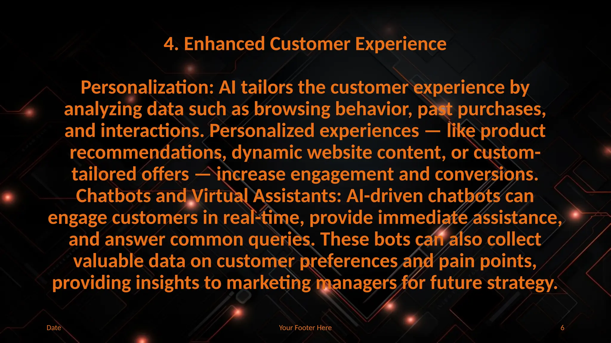 Your Footer Here 6
4. Enhanced Customer Experience
Personalization: AI tailors the customer experience by
analyzing data such as browsing behavior, past purchases,
and interactions. Personalized experiences — like product
recommendations, dynamic website content, or custom-
tailored offers — increase engagement and conversions.
Chatbots and Virtual Assistants: AI-driven chatbots can
engage customers in real-time, provide immediate assistance,
and answer common queries. These bots can also collect
valuable data on customer preferences and pain points,
providing insights to marketing managers for future strategy.
Date
 