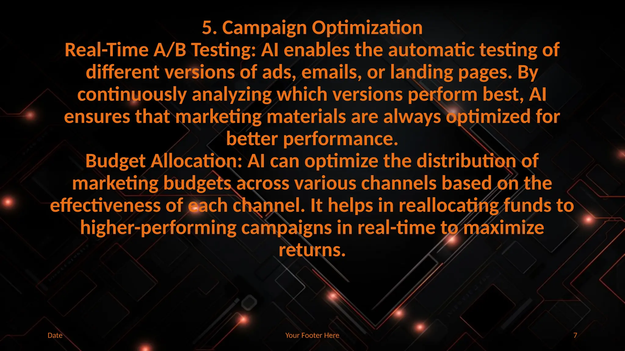 Your Footer Here 7
5. Campaign Optimization
Real-Time A/B Testing: AI enables the automatic testing of
different versions of ads, emails, or landing pages. By
continuously analyzing which versions perform best, AI
ensures that marketing materials are always optimized for
better performance.
Budget Allocation: AI can optimize the distribution of
marketing budgets across various channels based on the
effectiveness of each channel. It helps in reallocating funds to
higher-performing campaigns in real-time to maximize
returns.
Date
 