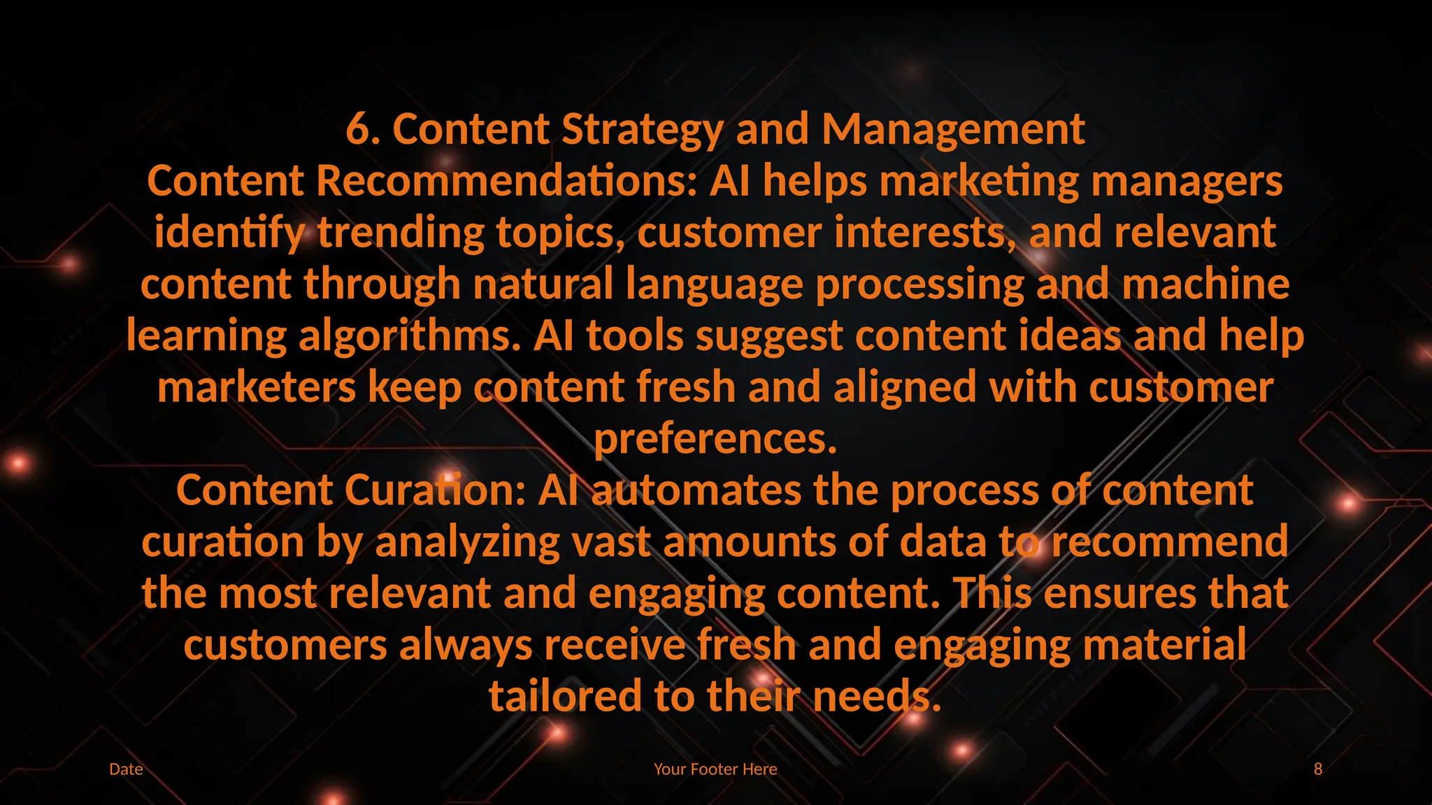 Your Footer Here 8
Date
6. Content Strategy and Management
Content Recommendations: AI helps marketing managers
identify trending topics, customer interests, and relevant
content through natural language processing and machine
learning algorithms. AI tools suggest content ideas and help
marketers keep content fresh and aligned with customer
preferences.
Content Curation: AI automates the process of content
curation by analyzing vast amounts of data to recommend
the most relevant and engaging content. This ensures that
customers always receive fresh and engaging material
tailored to their needs.
 