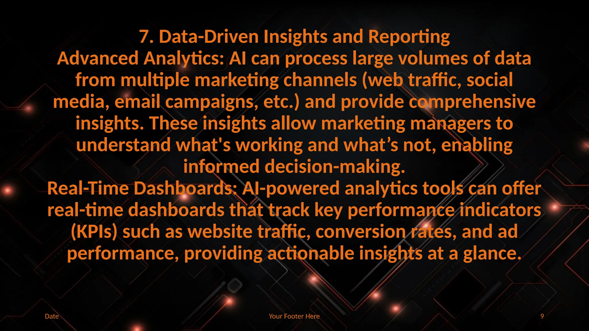 Your Footer Here 9
Date
7. Data-Driven Insights and Reporting
Advanced Analytics: AI can process large volumes of data
from multiple marketing channels (web traffic, social
media, email campaigns, etc.) and provide comprehensive
insights. These insights allow marketing managers to
understand what's working and what’s not, enabling
informed decision-making.
Real-Time Dashboards: AI-powered analytics tools can offer
real-time dashboards that track key performance indicators
(KPIs) such as website traffic, conversion rates, and ad
performance, providing actionable insights at a glance.
 
