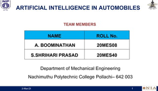 ARTIFICIAL INTELLIGENCE IN AUTOMOBILES
TEAM MEMBERS
NAME ROLL No.
A. BOOMINATHAN 20MES08
S.SHRIHARI PRASAD 20MES40
Department of Mechanical Engineering
Nachimuthu Polytechnic College Pollachi– 642 003
2-Mar-23 1
 