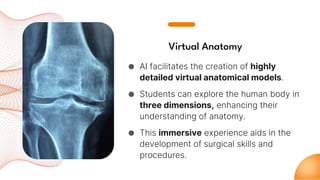Virtual Anatomy
● AI facilitates the creation of highly
detailed virtual anatomical models.
● Students can explore the human body in
three dimensions, enhancing their
understanding of anatomy.
● This immersive experience aids in the
development of surgical skills and
procedures.
 