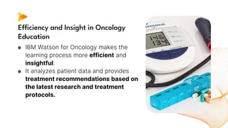 Efficiency and Insight in Oncology
Education
● IBM Watson for Oncology makes the
learning process more efficient and
insightful.
● It analyzes patient data and provides
treatment recommendations based on
the latest research and treatment
protocols.
 