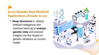 Some Notable Real World AI
Applications already in use
1. Deep Genomics:It utilizes
artificial intelligence and
machine learning to analyze
genetic data and uncover
insights into the impact of
genetic variations on human
health.
 