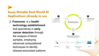 Some Notable Real World AI
Applications already in use
2. Freenome: is a health
technology eatablishment
that specializes in early
cancer detection through
the analysis of blood
samples, employing
advanced computational
techniques to identify
disease-associated patterns.
 