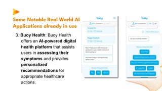 Some Notable Real World AI
Applications already in use
3. Buoy Health: Buoy Health
offers an AI-powered digital
health platform that assists
users in assessing their
symptoms and provides
personalized
recommendations for
appropriate healthcare
actions.
 