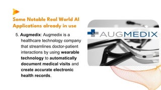 Some Notable Real World AI
Applications already in use
5. Augmedix: Augmedix is a
healthcare technology company
that streamlines doctor-patient
interactions by using wearable
technology to automatically
document medical visits and
create accurate electronic
health records.
 