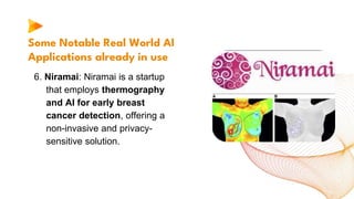 Some Notable Real World AI
Applications already in use
6. Niramai: Niramai is a startup
that employs thermography
and AI for early breast
cancer detection, offering a
non-invasive and privacy-
sensitive solution.
 