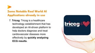 Some Notable Real World AI
Applications already in use
7. Tricog: Tricog is a healthcare
technology establishment that has
developed an AI-driven platform to
help doctors diagnose and treat
cardiovascular diseases more
effectively by quickly analyzing
ECG results.
 