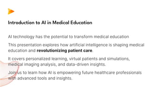 AI technology has the potential to transform medical education
This presentation explores how artificial intelligence is shaping medical
education and revolutionizing patient care.
It covers personalized learning, virtual patients and simulations,
medical imaging analysis, and data-driven insights.
Join us to learn how AI is empowering future healthcare professionals
with advanced tools and insights.
Introduction to AI in Medical Education
 