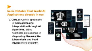 Some Notable Real World AI
Applications already in use
9. Qure.ai: Qure.ai specializes
in medical imaging
interpretation through AI
algorithms, aiding
healthcare professionals in
diagnosing diseases like
tuberculosis and head
injuries more efficiently.
 