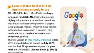 Some Notable Real World AI
Applications already in use
• 10. Med-PaLM2- Med-PaLM is a large
language model (LLM) designed to provide
high quality answers to medical questions.
• Med-PaLM harnesses the power of Google’s
large language models, which we have aligned
to the medical domain and evaluated using
medical exams, medical research, and
consumer queries.
• The first version of Med-PaLM, preprinted in late
2022 and published in Nature in July 2023,
was the first AI system to surpass the pass
mark on US Medical License Exam (USMLE)
 