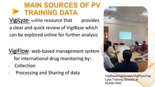 MAIN SOURCES OF PV
TRAINING DATA
VigiLyze- online resource that provides
a clear and quick review of VigiBase which
can be explored online for further analysis
VigiFlow- web-based management system
for international drug monitoring by:
• Collection
• Processing and Sharing of data
VigiBase/VigiAccess/VigiFlow/Vigi
Lyse Training Session at
RUHS-CMS
 