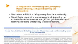 AI integration in Pharmacovigilance,Emergency
Medicine training, self-guided learning and
management
• Work done in RUHS is being recognized internationally
• We at Department of pharmacology are integrating our
experiences from the work in AI, in self guided stressless
learning including Emergency Medicine training.
 