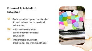 01
02
03
Future of AI in Medical
Education
Collaborative opportunities for
AI and educators in medical
education
Advancements in AI
technology for medical
education
Integration of AI with
traditional teaching methods
 