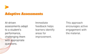 AI-driven
assessments adapt
to a student's
performance,
challenging them
with appropriate
questions.
Immediate
feedback helps
learners identify
areas for
improvement.
Adaptive Assessments
This approach
encourages active
engagement with
the material.
 