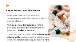 Virtual Patients and Simulations
Next, we have virtual patients and
simulations.For example lets now imagine
another student.
With AI-powered simulations, he/she
practices diagnosing and treating virtual
patients in lifelike scenarios.
These simulations help him/her refine his/her
clinical skills, decision-making abilities, and
even emotional intelligence, all within a safe
 