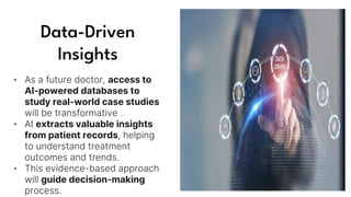 Data-Driven
Insights
• As a future doctor, access to
AI-powered databases to
study real-world case studies
will be transformative .
• AI extracts valuable insights
from patient records, helping
to understand treatment
outcomes and trends.
• This evidence-based approach
will guide decision-making
process.
 