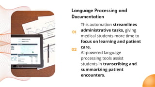 01
02
Language Processing and
Documentation
This automation streamlines
administrative tasks, giving
medical students more time to
focus on learning and patient
care.
AI-powered language
processing tools assist
students in transcribing and
summarizing patient
encounters.
 