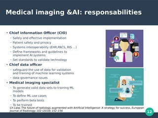 12
Medical imaging &AI: responsabilities
●
Chief information Officer (CIO)
– Safely and effective implementation
– Patient safety and privacy
– Systems interoperability (EHR,PACS, RIS ...)
– Define frameworks and guidelines to
implement AI systems
– Set standards to validate technology
●
Chief data officer
– safeguard the use of data for validation
and training of machine learning systems
– data governance issues
●
Medical imaging specialist
– To generate valid data sets to training ML
models
– To define ML use cases
– To perform beta tests
– To be trained
Ch Liew, The future of radiology augmented with Artificial Intelligence: A strategy for success, European
Journal of Radiology 102 (2018) 152–156
 
