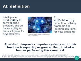 4
AI: definition
Intelligence
overt ability to
solve specific
problems and an
innate ability to
learn solutions for
new problems
AI
artificial entity
capable of solving
problems and
learning solutions
for new problems
AI seeks to improve computer systems until their
function is equal to, or greater than, that of a
human performing the same task
A.B. Simmons, S.G. Chappell, Artificial intelligence-definition and practice, IEEE J. Ocean. Eng. 13 (2) (1988) 14–42.
M I Fazal et al. The past, present and future role of artificial intelligence in imaging, European Journal of Radiology 105 (2018) 246–250
https://www.maxpixel.net/Brain-Artificial-Intelligence-
Control-Think-3382507
 