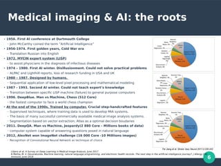 6
Medical imaging & AI: the roots
●
1956. First AI conference at Durtmouth College
– John McCarthy coined the term ”Artificial Intelligence”
●
1956-1974. First golden years, Cold War era
– Translation Russian into English
●
1972. MYCIN expert system (LISP)
– to assist physicians in the diagnosis of infectious diseases
●
1974 – 1980. First AI winter. Disillusionment. Could not solve practical problems
– ALPAC and Lighthill reports, loss of research funding in USA and UK
●
1980 – 1987. Designed by humans.
– Sequential application of low-level pixel processing and mathematical modeling
●
1987 - 1993. Second AI winter. Could not teach expert’s knowledge
– Transition between specific LISP machine (failure) to general purpose computers
●
1996. DeepBlue. Man vs Machine, Chess (512 Core)
– the fastest computer to face a world chess champion
●
At the end of the 1990s. Trained by computer. Crucial step-handcrafted features
– Supervised techniques, where training data is used to develop MIA systems.
– The basis of many successful commercially available medical image analysis systems.
– Segmentation based on vector extraction; Atlas as a optimal decision boudaries
●
2011. DeepQA. Man vs Machine, Jeopardy(2 880 Core – Millions books of data)
– computer system capable of answering questions posed in natural language
●
2012, AlexNet won ImageNet challenge (16 000 Core -10 Milliions images)
– Recognition of Convolutional Neural Network as technique of choice
Litjens et al, A Survey on Deep Learning in Medical Image Analysis, June 2017
N Mehta, M. V. Devarakonda, Machine learning, natural language programming, and electronic health records: The next step in the artificial intelligence journey?, J Allergy Clin
Immunol, June 2018
Fei Jiang et al. Stroke Vasc Neurol 2017;2:230-243
 