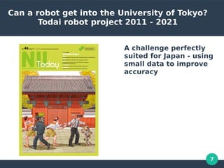 7
Can a robot get into the University of Tokyo?
Todai robot project 2011 - 2021
A challenge perfectly
suited for Japan - using
small data to improve
accuracy
 