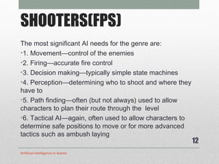 SHOOTERS(FPS) The most significant AI needs for the genre are: 1. Movement—control of the enemies 2. Firing—accurate fire control 3. Decision making—typically simple state machines 4. Perception—determining who to shoot and where they have to 5. Path finding—often (but not always) used to allow characters to plan their route through the  level 6. Tactical AI—again, often used to allow characters to determine safe positions to move or for more advanced tactics such as ambush laying Artificial Intelligence In Games 