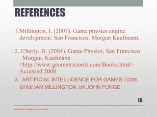 REFERENCES   Millington, I. (2007). Game physics engine development. San Francisco: Morgan Kaufmann. 2. E'berly, D. (2004). Game Physics. San Francisco  Morgan. Kaufmann  <http://www.geometrictools.com/Books.html> Accessed 2008 3.  ARTIFICIAL INTELLIGENCE FOR GAMES  Second edition : IAN MILLINGTON  and  JOHN FUNGE Artificial Intelligence In Games 
