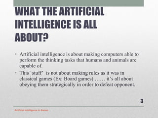 WHAT THE ARTIFICIAL INTELLIGENCE IS ALL ABOUT? Artificial intelligence is about making computers able to perform the thinking tasks that humans and animals are capable of.  This ‘stuff’  is not about making rules as it was in classical games (Ex: Board games) …… it’s all about obeying them strategically in order to defeat opponent. Artificial Intelligence In Games 