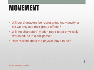 MOVEMENT Will our characters be represented individually or will we only see their group effects? Will the characters’ motion need to be physically simulated, as in a car game?  How realistic does the physics have to be? Artificial Intelligence In Games 