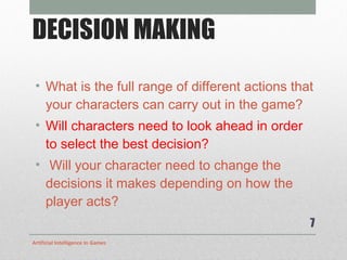 DECISION MAKING What is the full range of different actions that your characters can carry out in the game? Will characters need to look ahead in order to select the best decision? Will your character need to change the decisions it makes depending on how the player acts? Artificial Intelligence In Games 