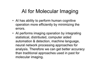 AI for Molecular Imaging
• AI has ability to perform human cognitive
operation more efficiently by minimizing the
errors.
• AI performs imaging operation by integrating
statistical, distributed, computer aided
automation & detection, machine language,
neural network processing approaches for
analysis. Therefore we can get better accuracy
than traditional approaches used in past for
molecular imaging.
 