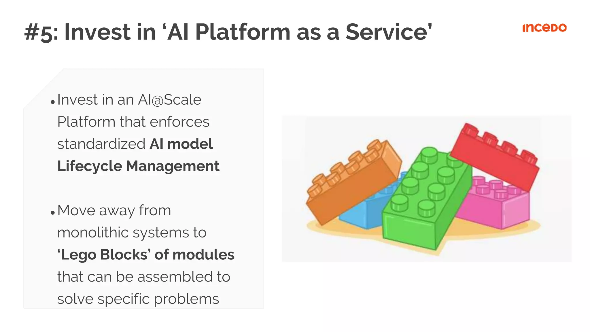 #5: Invest in ‘AI Platform as a Service’
● Invest in an AI@Scale
Platform that enforces
standardized AI model
Lifecycle Management
● Move away from
monolithic systems to
‘Lego Blocks’ of modules
that can be assembled to
solve specific problems
 