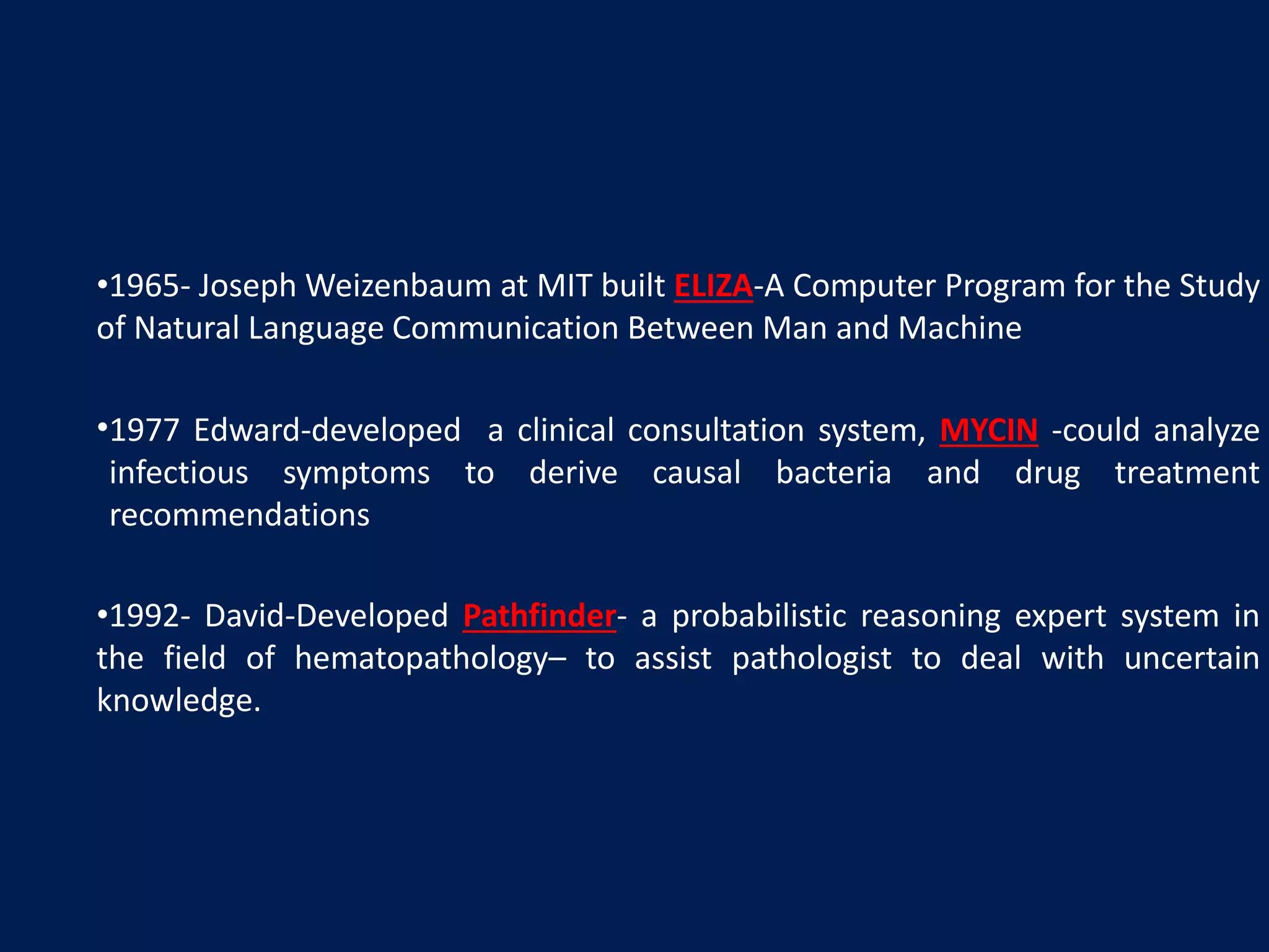 •1965- Joseph Weizenbaum at MIT built ELIZA-A Computer Program for the Study
of Natural Language Communication Between Man and Machine
•1977 Edward-developed a clinical consultation system, MYCIN -could analyze
infectious symptoms to derive causal bacteria and drug treatment
recommendations
•1992- David-Developed Pathfinder- a probabilistic reasoning expert system in
the field of hematopathology– to assist pathologist to deal with uncertain
knowledge.
 