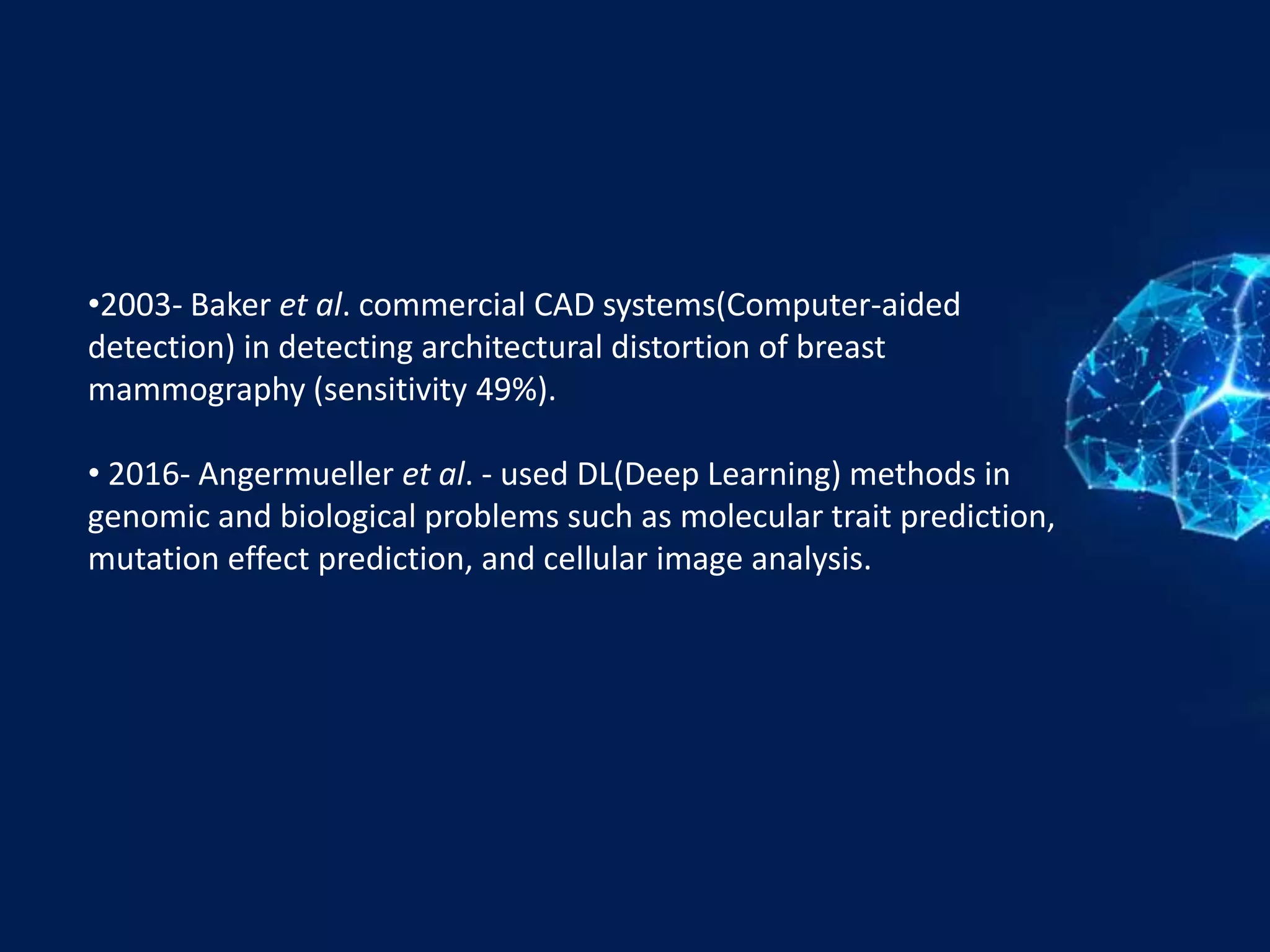 •2003- Baker et al. commercial CAD systems(Computer-aided
detection) in detecting architectural distortion of breast
mammography (sensitivity 49%).
• 2016- Angermueller et al. - used DL(Deep Learning) methods in
genomic and biological problems such as molecular trait prediction,
mutation effect prediction, and cellular image analysis.
 