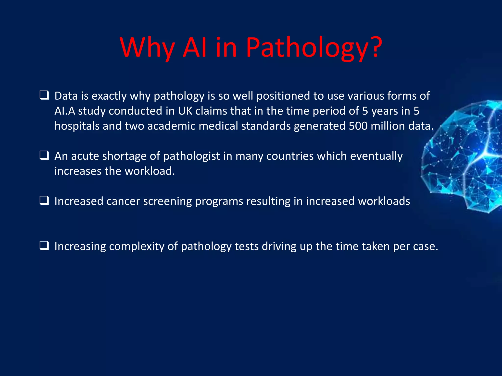 Why AI in Pathology?
 Data is exactly why pathology is so well positioned to use various forms of
AI.A study conducted in UK claims that in the time period of 5 years in 5
hospitals and two academic medical standards generated 500 million data.
 An acute shortage of pathologist in many countries which eventually
increases the workload.
 Increased cancer screening programs resulting in increased workloads
 Increasing complexity of pathology tests driving up the time taken per case.
 