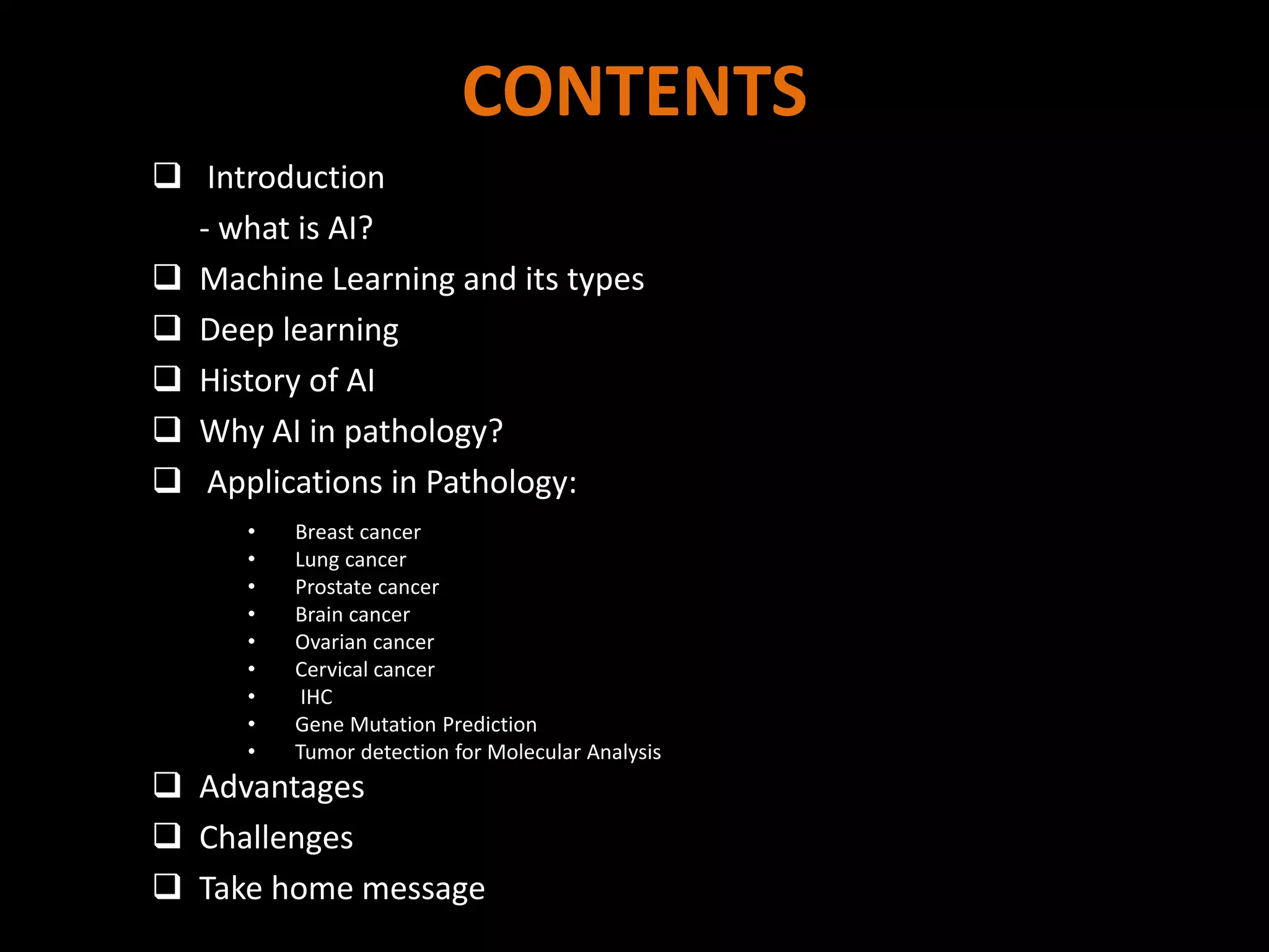 CONTENTS
 Introduction
- what is AI?
 Machine Learning and its types
 Deep learning
 History of AI
 Why AI in pathology?
 Applications in Pathology:
 Advantages
 Challenges
 Take home message
• Breast cancer
• Lung cancer
• Prostate cancer
• Brain cancer
• Ovarian cancer
• Cervical cancer
• IHC
• Gene Mutation Prediction
• Tumor detection for Molecular Analysis
 