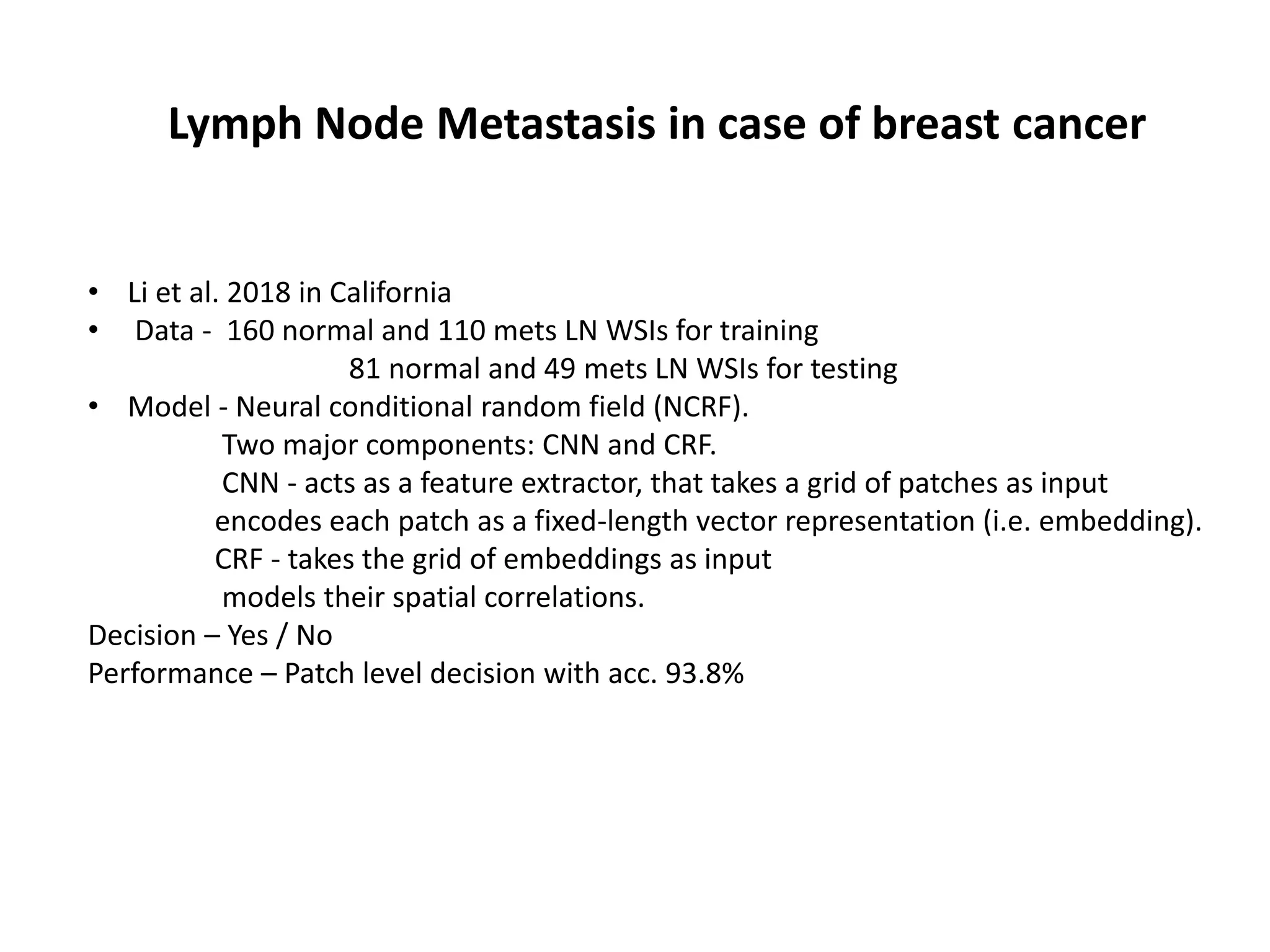 • Li et al. 2018 in California
• Data - 160 normal and 110 mets LN WSIs for training
81 normal and 49 mets LN WSIs for testing
• Model - Neural conditional random field (NCRF).
Two major components: CNN and CRF.
CNN - acts as a feature extractor, that takes a grid of patches as input
encodes each patch as a fixed-length vector representation (i.e. embedding).
CRF - takes the grid of embeddings as input
models their spatial correlations.
Decision – Yes / No
Performance – Patch level decision with acc. 93.8%
Lymph Node Metastasis in case of breast cancer
 