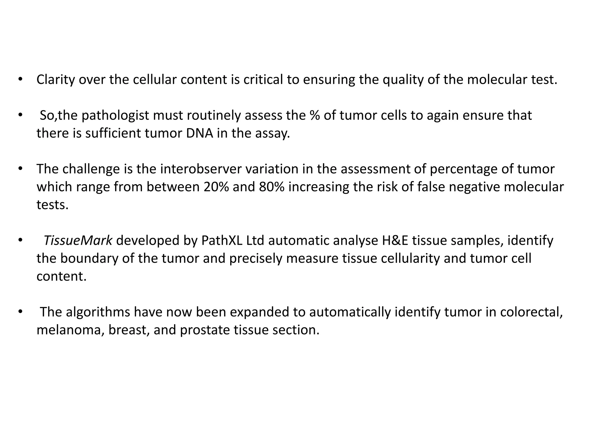 • Clarity over the cellular content is critical to ensuring the quality of the molecular test.
• So,the pathologist must routinely assess the % of tumor cells to again ensure that
there is sufficient tumor DNA in the assay.
• The challenge is the interobserver variation in the assessment of percentage of tumor
which range from between 20% and 80% increasing the risk of false negative molecular
tests.
• TissueMark developed by PathXL Ltd automatic analyse H&E tissue samples, identify
the boundary of the tumor and precisely measure tissue cellularity and tumor cell
content.
• The algorithms have now been expanded to automatically identify tumor in colorectal,
melanoma, breast, and prostate tissue section.
 