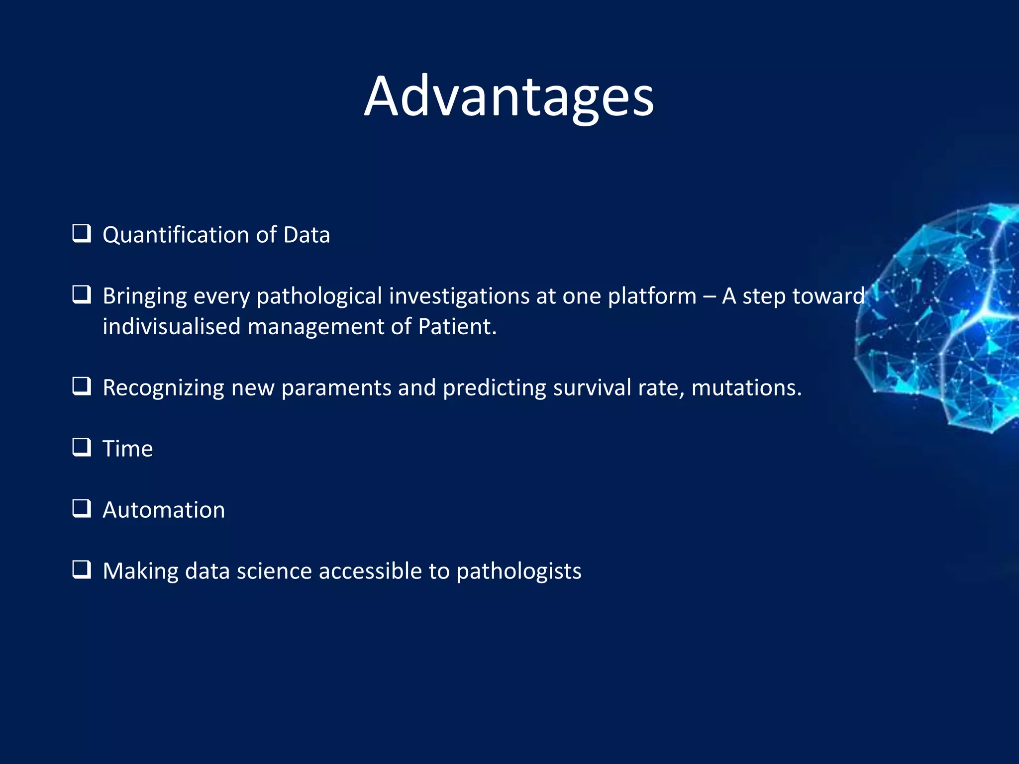 Advantages
 Quantification of Data
 Bringing every pathological investigations at one platform – A step toward
indivisualised management of Patient.
 Recognizing new paraments and predicting survival rate, mutations.
 Time
 Automation
 Making data science accessible to pathologists
 