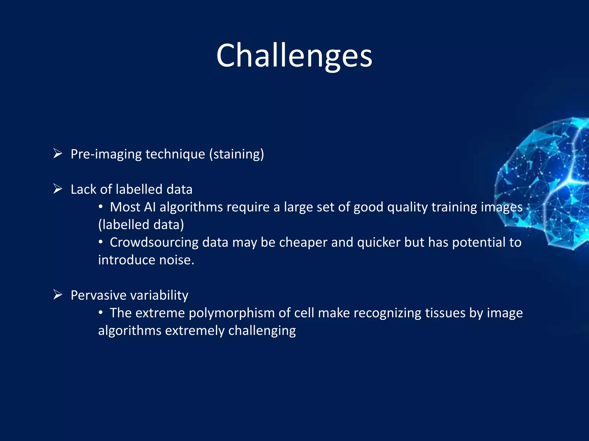 Challenges
 Pre-imaging technique (staining)
 Lack of labelled data
• Most AI algorithms require a large set of good quality training images
(labelled data)
• Crowdsourcing data may be cheaper and quicker but has potential to
introduce noise.
 Pervasive variability
• The extreme polymorphism of cell make recognizing tissues by image
algorithms extremely challenging
 