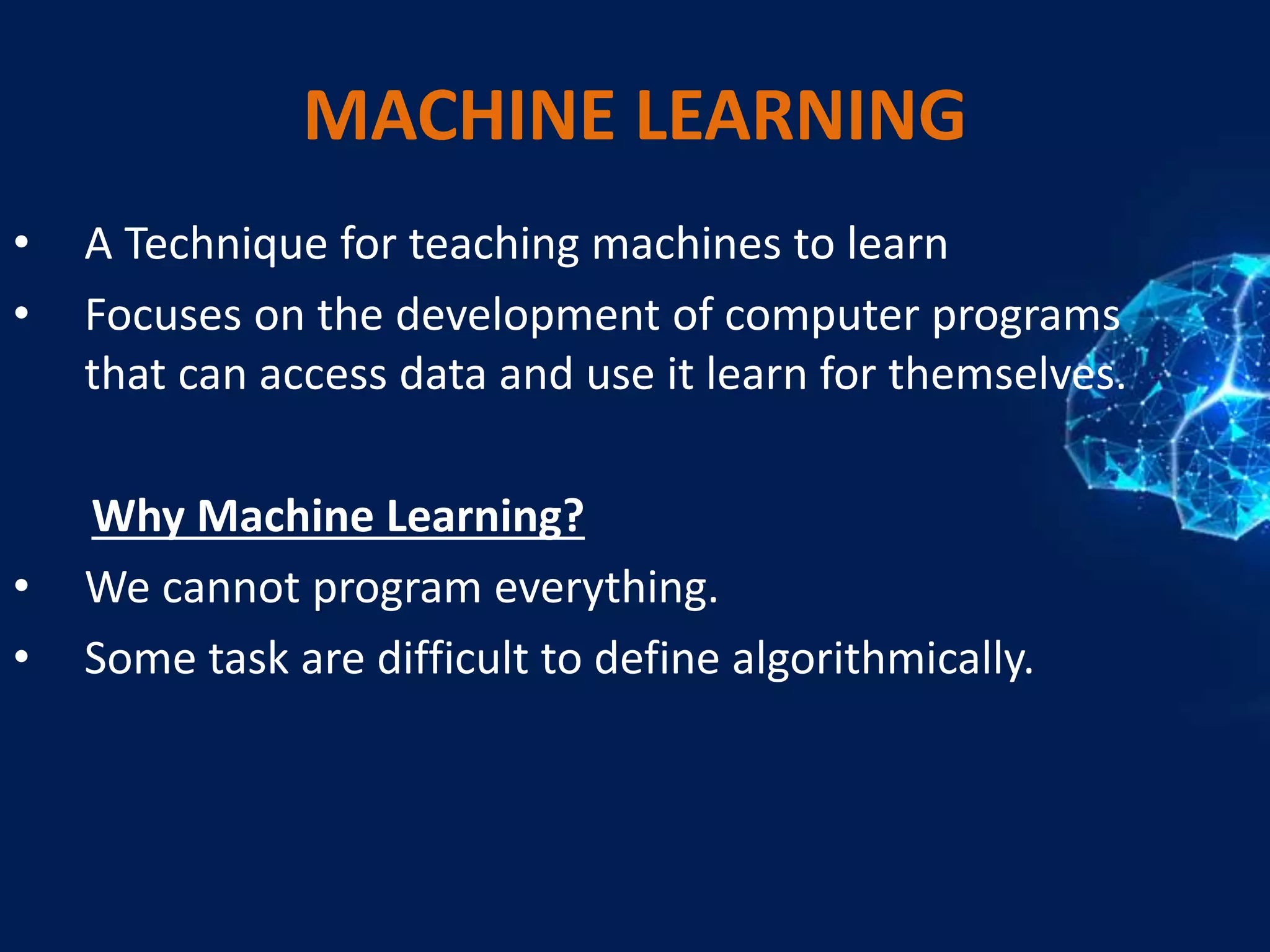 MACHINE LEARNING
• A Technique for teaching machines to learn
• Focuses on the development of computer programs
that can access data and use it learn for themselves.
Why Machine Learning?
• We cannot program everything.
• Some task are difficult to define algorithmically.
 