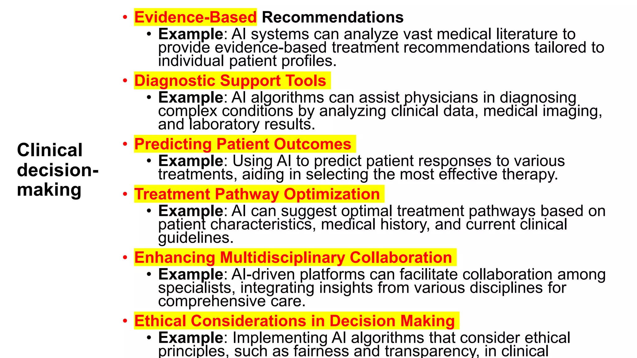 Clinical
decision-
making
• Evidence-Based Recommendations
• Example: AI systems can analyze vast medical literature to
provide evidence-based treatment recommendations tailored to
individual patient profiles.
• Diagnostic Support Tools
• Example: AI algorithms can assist physicians in diagnosing
complex conditions by analyzing clinical data, medical imaging,
and laboratory results.
• Predicting Patient Outcomes
• Example: Using AI to predict patient responses to various
treatments, aiding in selecting the most effective therapy.
• Treatment Pathway Optimization
• Example: AI can suggest optimal treatment pathways based on
patient characteristics, medical history, and current clinical
guidelines.
• Enhancing Multidisciplinary Collaboration
• Example: AI-driven platforms can facilitate collaboration among
specialists, integrating insights from various disciplines for
comprehensive care.
• Ethical Considerations in Decision Making
• Example: Implementing AI algorithms that consider ethical
principles, such as fairness and transparency, in clinical
 
