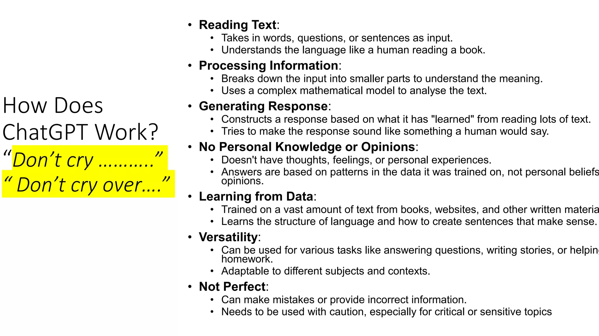 How Does
ChatGPT Work?
“Don’t cry ………..”
“ Don’t cry over….”
• Reading Text:
• Takes in words, questions, or sentences as input.
• Understands the language like a human reading a book.
• Processing Information:
• Breaks down the input into smaller parts to understand the meaning.
• Uses a complex mathematical model to analyse the text.
• Generating Response:
• Constructs a response based on what it has "learned" from reading lots of text.
• Tries to make the response sound like something a human would say.
• No Personal Knowledge or Opinions:
• Doesn't have thoughts, feelings, or personal experiences.
• Answers are based on patterns in the data it was trained on, not personal beliefs
opinions.
• Learning from Data:
• Trained on a vast amount of text from books, websites, and other written materia
• Learns the structure of language and how to create sentences that make sense.
• Versatility:
• Can be used for various tasks like answering questions, writing stories, or helping
homework.
• Adaptable to different subjects and contexts.
• Not Perfect:
• Can make mistakes or provide incorrect information.
• Needs to be used with caution, especially for critical or sensitive topics
 