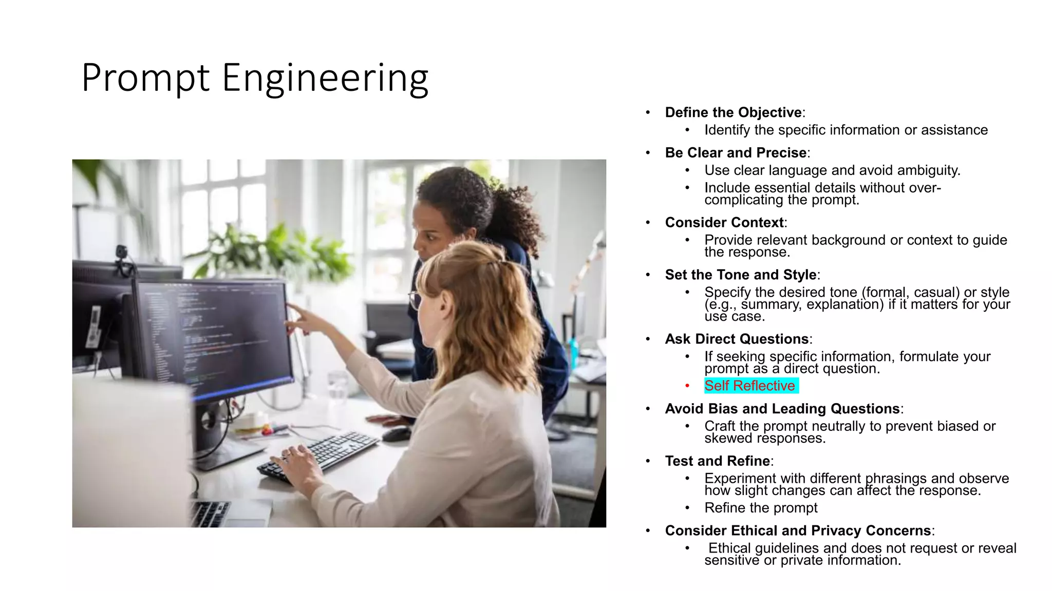 Prompt Engineering
• Define the Objective:
• Identify the specific information or assistance
• Be Clear and Precise:
• Use clear language and avoid ambiguity.
• Include essential details without over-
complicating the prompt.
• Consider Context:
• Provide relevant background or context to guide
the response.
• Set the Tone and Style:
• Specify the desired tone (formal, casual) or style
(e.g., summary, explanation) if it matters for your
use case.
• Ask Direct Questions:
• If seeking specific information, formulate your
prompt as a direct question.
• Self Reflective
• Avoid Bias and Leading Questions:
• Craft the prompt neutrally to prevent biased or
skewed responses.
• Test and Refine:
• Experiment with different phrasings and observe
how slight changes can affect the response.
• Refine the prompt
• Consider Ethical and Privacy Concerns:
• Ethical guidelines and does not request or reveal
sensitive or private information.
 