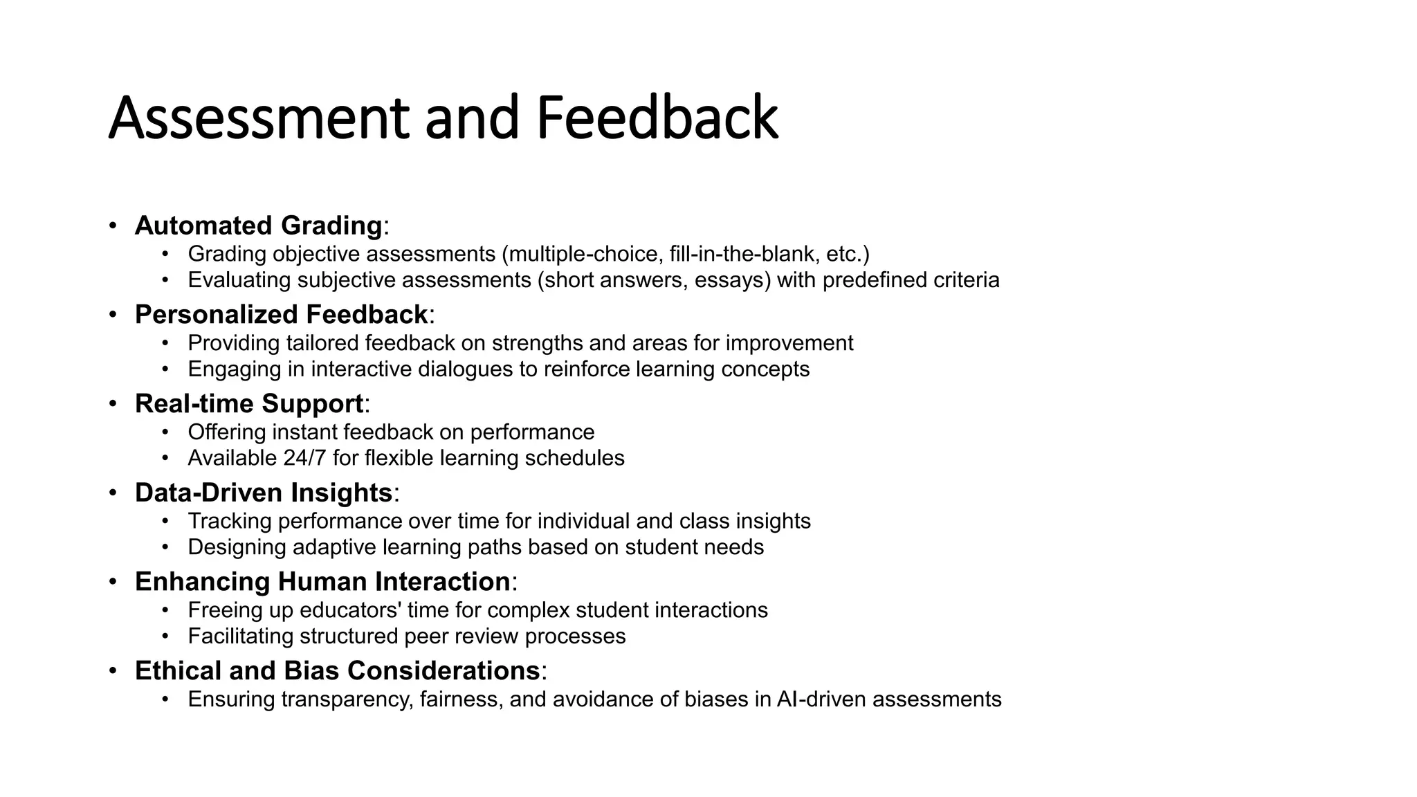 Assessment and Feedback
• Automated Grading:
• Grading objective assessments (multiple-choice, fill-in-the-blank, etc.)
• Evaluating subjective assessments (short answers, essays) with predefined criteria
• Personalized Feedback:
• Providing tailored feedback on strengths and areas for improvement
• Engaging in interactive dialogues to reinforce learning concepts
• Real-time Support:
• Offering instant feedback on performance
• Available 24/7 for flexible learning schedules
• Data-Driven Insights:
• Tracking performance over time for individual and class insights
• Designing adaptive learning paths based on student needs
• Enhancing Human Interaction:
• Freeing up educators' time for complex student interactions
• Facilitating structured peer review processes
• Ethical and Bias Considerations:
• Ensuring transparency, fairness, and avoidance of biases in AI-driven assessments
 
